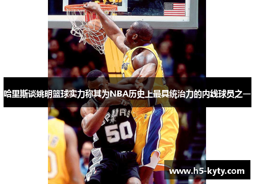 哈里斯谈姚明篮球实力称其为NBA历史上最具统治力的内线球员之一