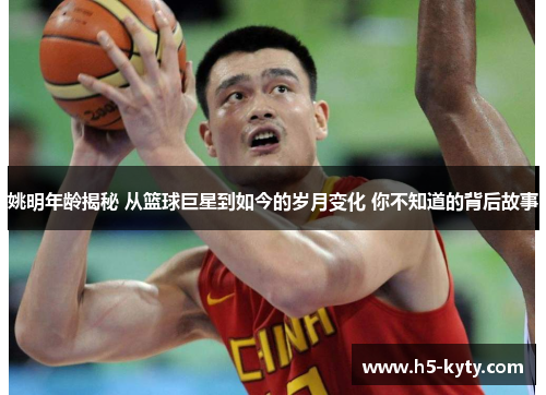 姚明年龄揭秘 从篮球巨星到如今的岁月变化 你不知道的背后故事