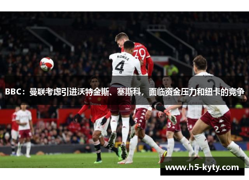 BBC：曼联考虑引进沃特金斯、塞斯科，面临资金压力和纽卡的竞争